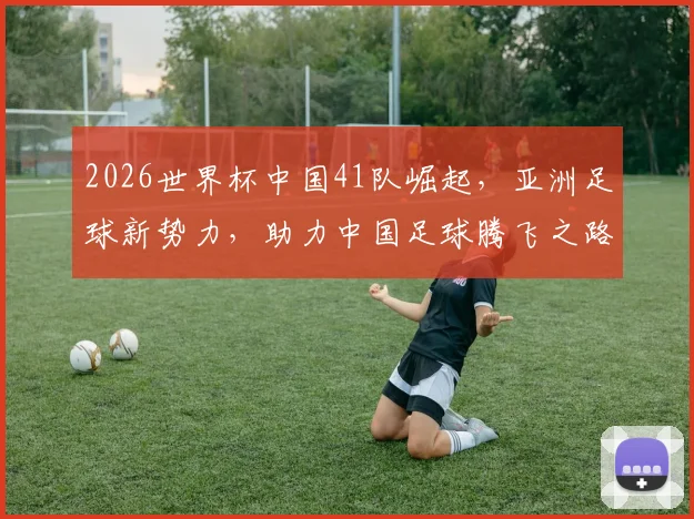 2026世界杯中国41队崛起，亚洲足球新势力，助力中国足球腾飞之路